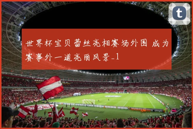 世界杯宝贝蕾丝亮相赛场外围 成为赛事外一道亮丽风景_1