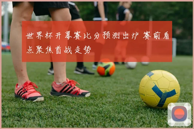 世界杯开幕赛比分预测出炉 赛前看点聚焦首战走势