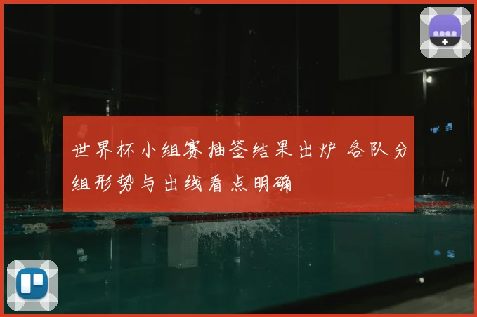 世界杯小组赛抽签结果出炉 各队分组形势与出线看点明确