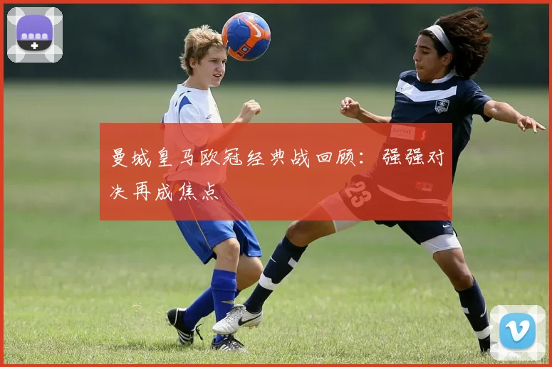 曼城皇马欧冠经典战回顾：强强对决再成焦点