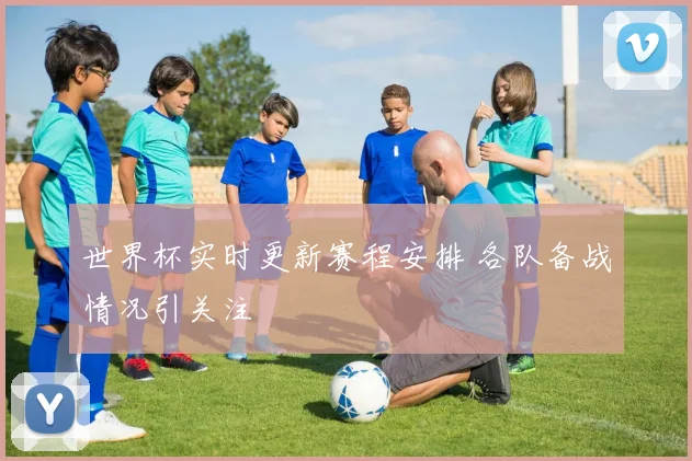 世界杯实时更新赛程安排 各队备战情况引关注