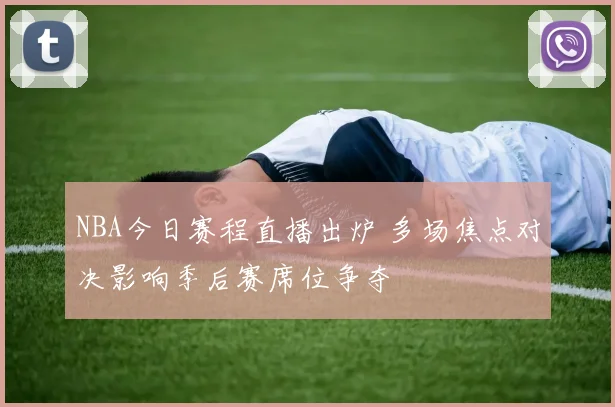 NBA今日赛程直播出炉 多场焦点对决影响季后赛席位争夺