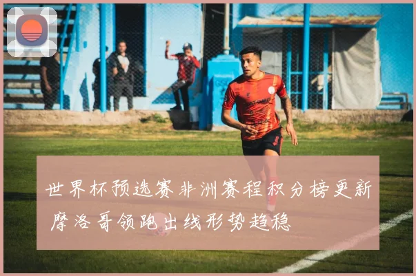 世界杯预选赛非洲赛程积分榜更新 摩洛哥领跑出线形势趋稳