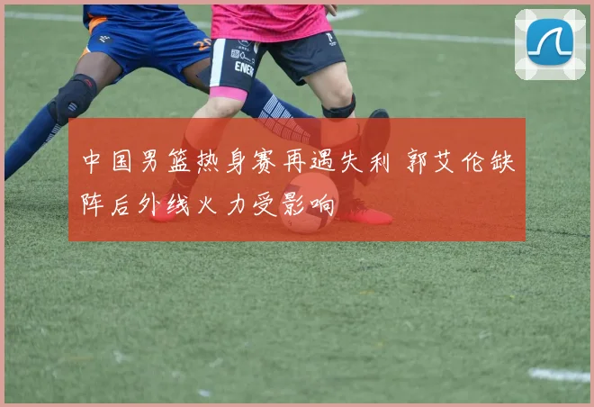 中国男篮热身赛再遇失利 郭艾伦缺阵后外线火力受影响