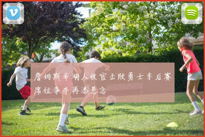 詹姆斯率湖人收官击败勇士季后赛席位争夺再添悬念