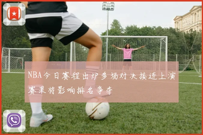 NBA今日赛程出炉多场对决接连上演赛果将影响排名争夺