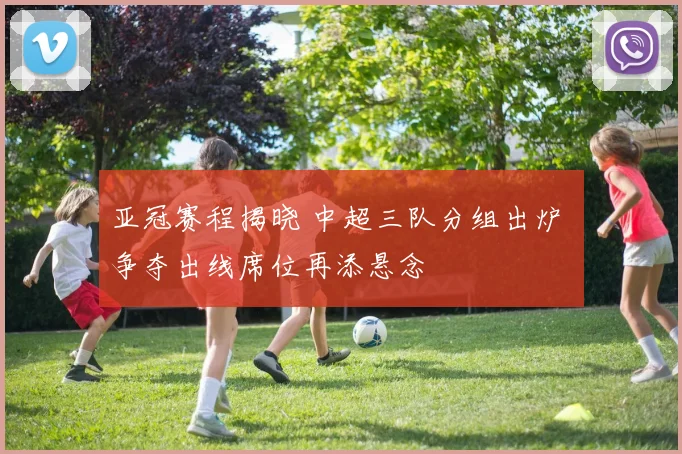 亚冠赛程揭晓 中超三队分组出炉 争夺出线席位再添悬念