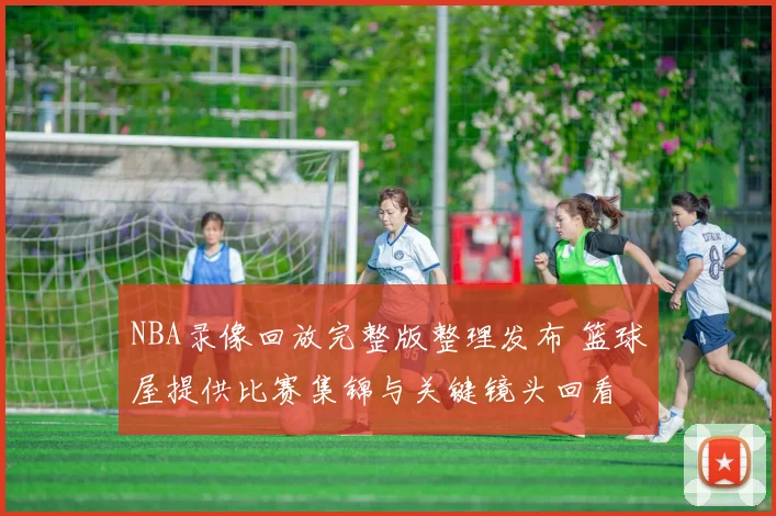 NBA录像回放完整版整理发布 篮球屋提供比赛集锦与关键镜头回看