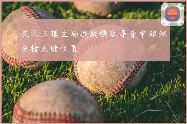 武汉三镇主场迎战强敌争夺中超积分榜关键位置