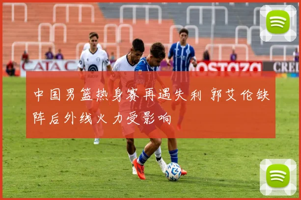 中国男篮热身赛再遇失利 郭艾伦缺阵后外线火力受影响