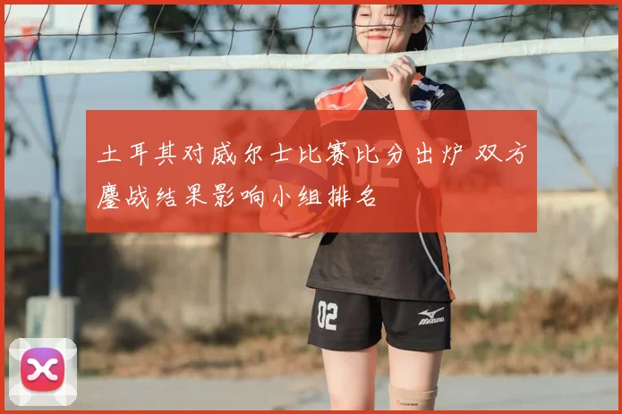 土耳其对威尔士比赛比分出炉 双方鏖战结果影响小组排名