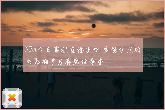 NBA今日赛程直播出炉 多场焦点对决影响季后赛席位争夺