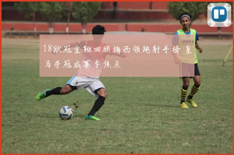 18欧冠金靴回顾梅西领跑射手榜 皇马夺冠成赛季焦点