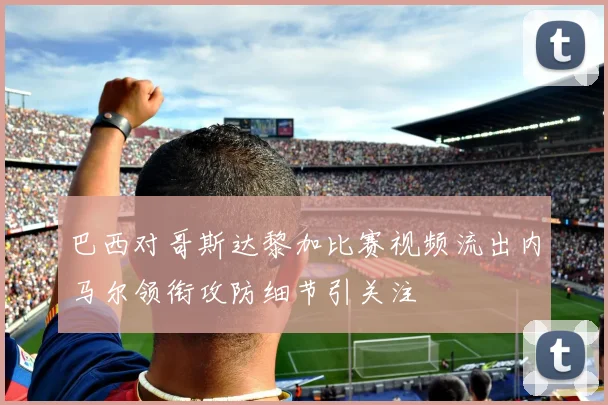 巴西对哥斯达黎加比赛视频流出内马尔领衔攻防细节引关注