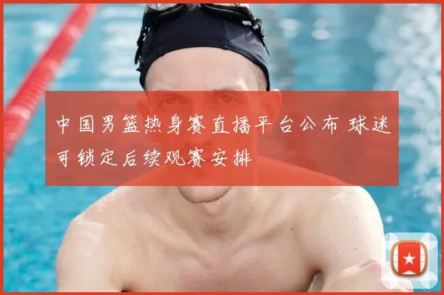 中国男篮热身赛直播平台公布 球迷可锁定后续观赛安排