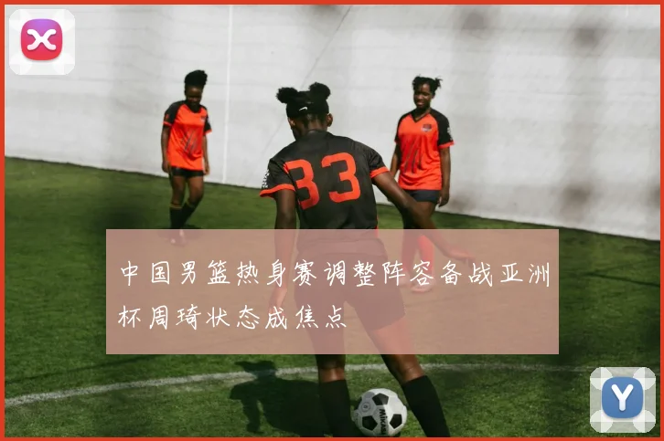 中国男篮热身赛调整阵容备战亚洲杯周琦状态成焦点