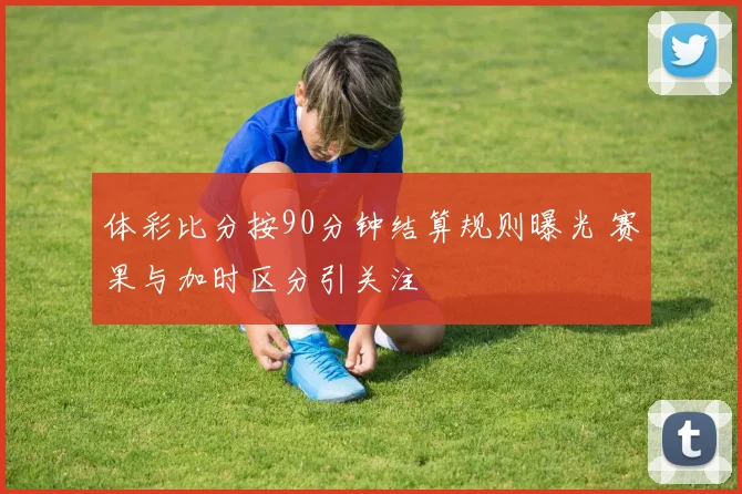 体彩比分按90分钟结算规则曝光 赛果与加时区分引关注