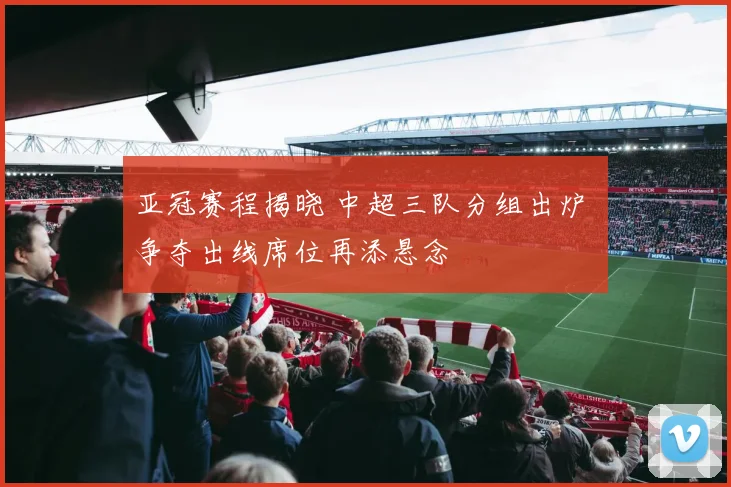 亚冠赛程揭晓 中超三队分组出炉 争夺出线席位再添悬念