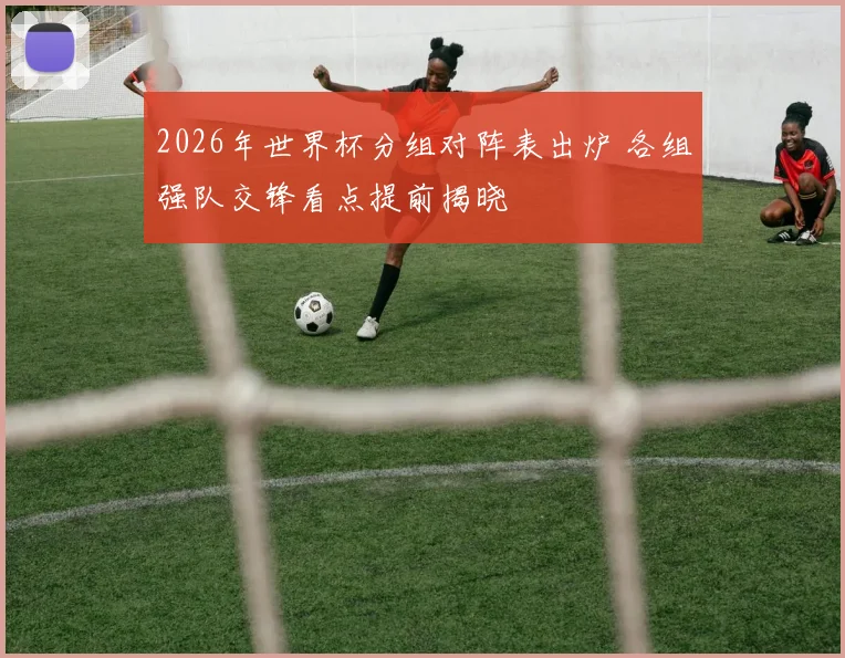 2026年世界杯分组对阵表出炉 各组强队交锋看点提前揭晓