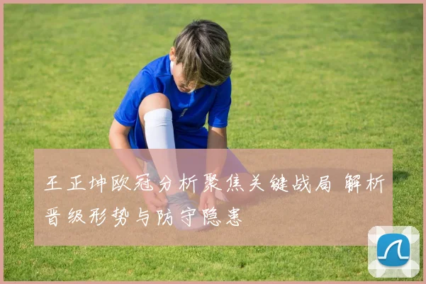 王正坤欧冠分析聚焦关键战局 解析晋级形势与防守隐患