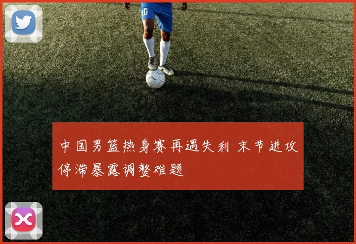 中国男篮热身赛再遇失利 末节进攻停滞暴露调整难题