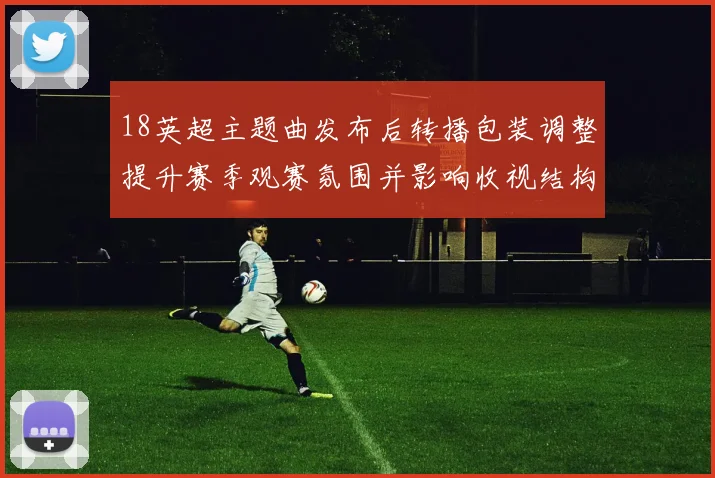 18英超主题曲发布后转播包装调整提升赛季观赛氛围并影响收视结构