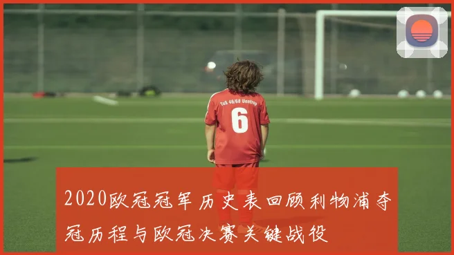 2020欧冠冠军历史表回顾利物浦夺冠历程与欧冠决赛关键战役