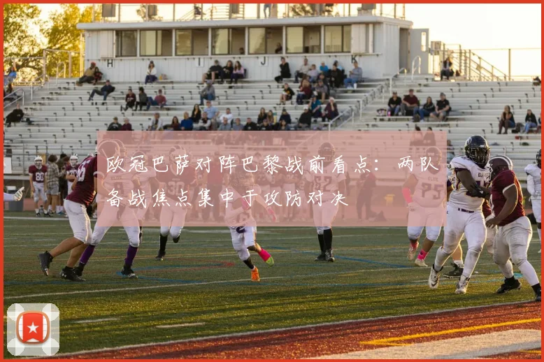 欧冠巴萨对阵巴黎战前看点：两队备战焦点集中于攻防对决